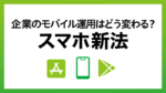 「スマホ新法」とは？企業のモバイルセキュリティ対策で知っておくべきポイントを解説